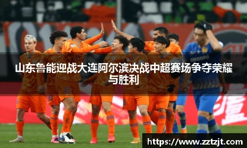 山东鲁能迎战大连阿尔滨决战中超赛场争夺荣耀与胜利